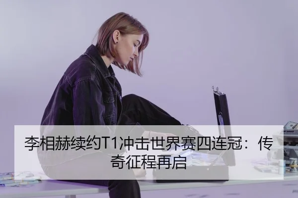 李相赫续约T1冲击世界赛四连冠：传奇征程再启