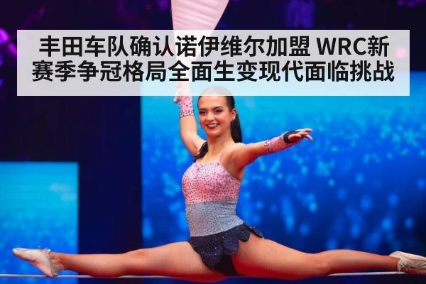 丰田车队确认诺伊维尔加盟 WRC新赛季争冠格局全面生变现代面临挑战
