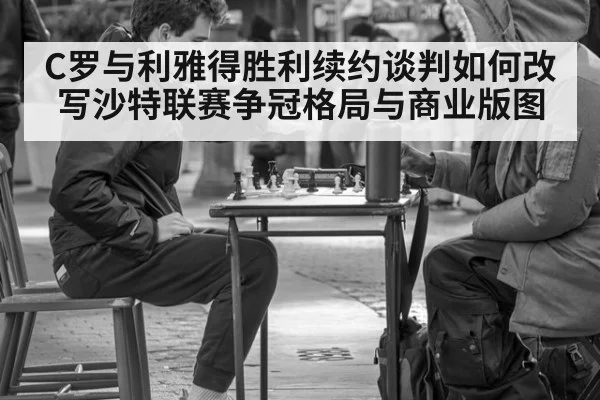 C罗与利雅得胜利续约谈判如何改写沙特联赛争冠格局与商业版图